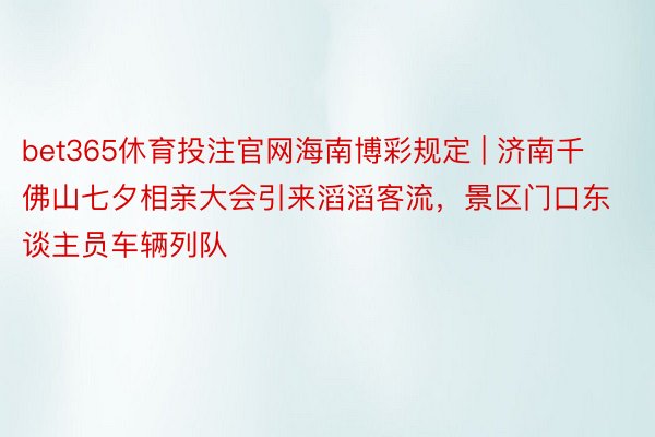 bet365休育投注官网海南博彩规定 | 济南千佛山七夕相亲大会引来滔滔客流，景区门口东谈主员车辆列队