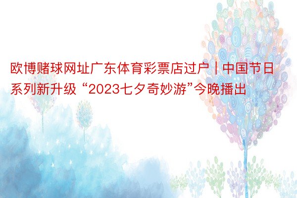 欧博赌球网址广东体育彩票店过户 | 中国节日系列新升级 “2023七夕奇妙游”今晚播出