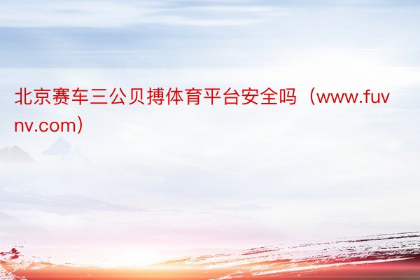 北京赛车三公贝搏体育平台安全吗（www.fuvnv.com）