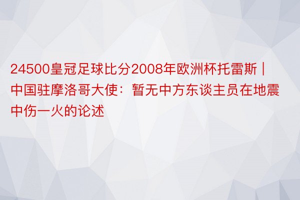 24500皇冠足球比分2008年欧洲杯托雷斯 | 中国驻摩洛哥大使：暂无中方东谈主员在地震中伤一火的论述