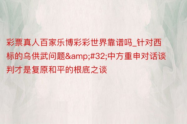 彩票真人百家乐博彩彩世界靠谱吗_针对西标的乌供武问题&#32;中方重申对话谈判才是复原和平的根底之谈