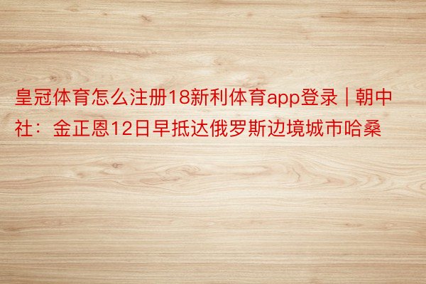 皇冠体育怎么注册18新利体育app登录 | 朝中社：金正恩12日早抵达俄罗斯边境城市哈桑