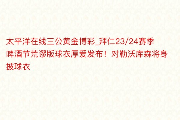 太平洋在线三公黄金博彩_拜仁23/24赛季啤酒节荒谬版球衣厚爱发布!对勒沃库森将身披球衣