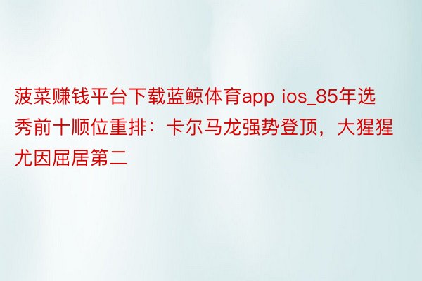 菠菜赚钱平台下载蓝鲸体育app ios_85年选秀前十顺位重排：卡尔马龙强势登顶，大猩猩尤因屈居第二