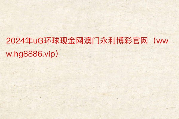 2024年uG环球现金网澳门永利博彩官网（www.hg8886.vip）