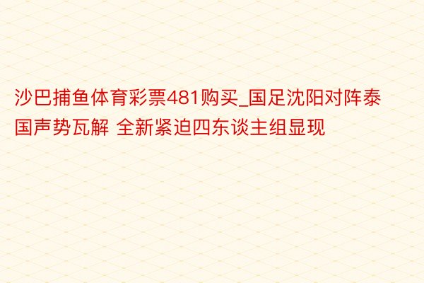 沙巴捕鱼体育彩票481购买_国足沈阳对阵泰国声势瓦解 全新紧迫四东谈主组显现