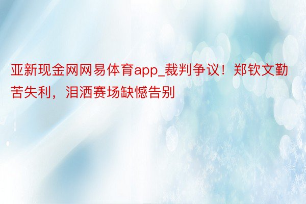 亚新现金网网易体育app_裁判争议！郑钦文勤苦失利，泪洒赛场缺憾告别