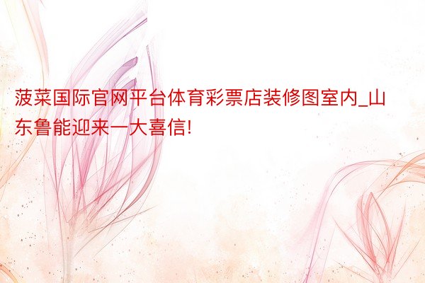 菠菜国际官网平台体育彩票店装修图室内_山东鲁能迎来一大喜信!