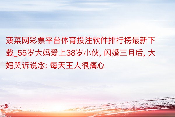 菠菜网彩票平台体育投注软件排行榜最新下载_55岁大妈爱上38岁小伙, 闪婚三月后, 大妈哭诉说念: 每天王人很痛心