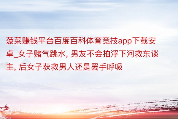 菠菜赚钱平台百度百科体育竞技app下载安卓_女子赌气跳水, 男友不会拍浮下河救东谈主, 后女子获救男人还是罢手呼吸