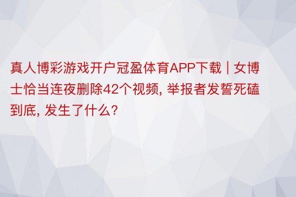 真人博彩游戏开户冠盈体育APP下载 | 女博士恰当连夜删除42个视频, 举报者发誓死磕到底, 发生了什么?