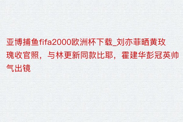 亚博捕鱼fifa2000欧洲杯下载_刘亦菲晒黄玫瑰收官照,与林更新同款比耶,霍建华彭冠英帅气出镜