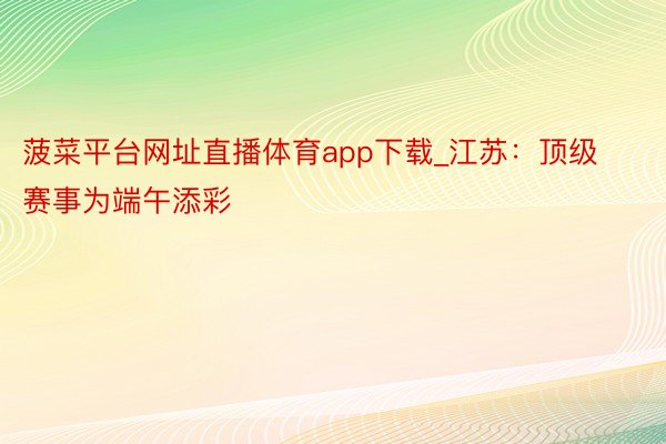菠菜平台网址直播体育app下载_江苏：顶级赛事为端午添彩