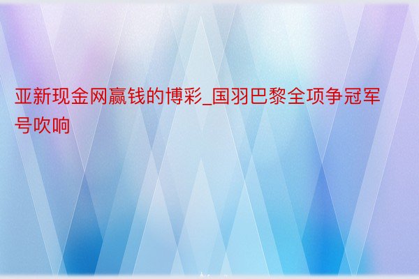 亚新现金网赢钱的博彩_国羽巴黎全项争冠军号吹响