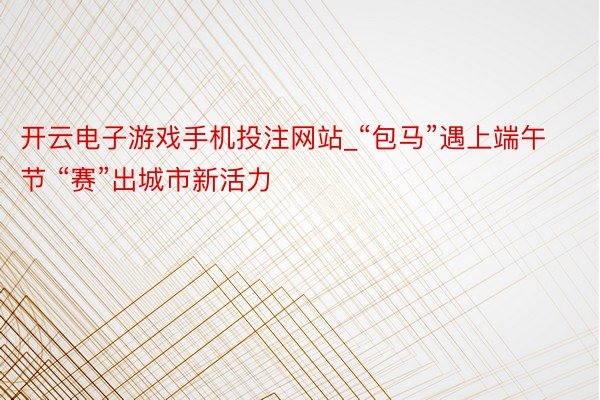 开云电子游戏手机投注网站_“包马”遇上端午节 “赛”出城市新活力