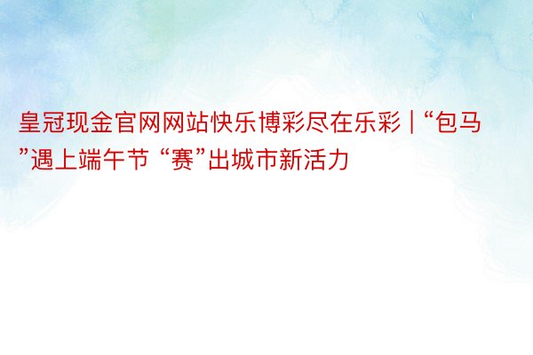 皇冠现金官网网站快乐博彩尽在乐彩 | “包马”遇上端午节 “赛”出城市新活力