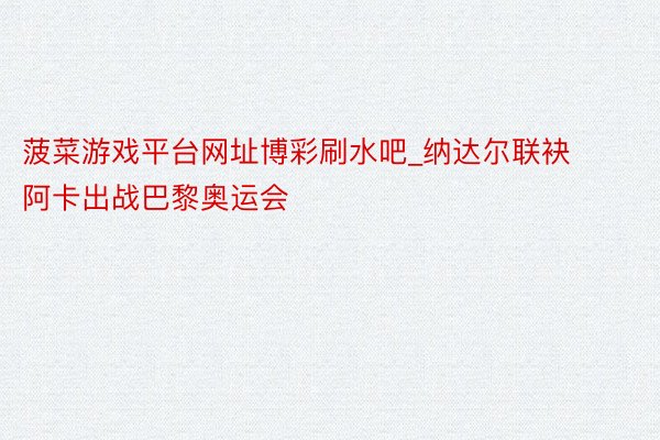 菠菜游戏平台网址博彩刷水吧_纳达尔联袂阿卡出战巴黎奥运会