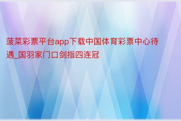 菠菜彩票平台app下载中国体育彩票中心待遇_国羽家门口剑指四连冠