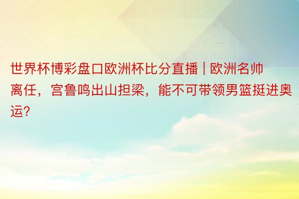 世界杯博彩盘口欧洲杯比分直播 | 欧洲名帅离任，宫鲁鸣出山担梁，能不可带领男篮挺进奥运？