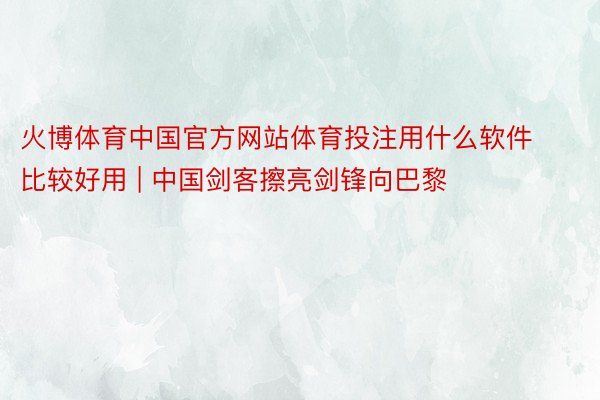 火博体育中国官方网站体育投注用什么软件比较好用 | 中国剑客擦亮剑锋向巴黎