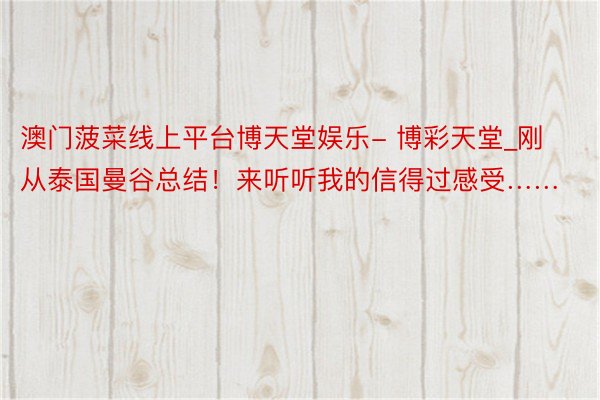 澳门菠菜线上平台博天堂娱乐- 博彩天堂_刚从泰国曼谷总结!来听听我的信得过感受……