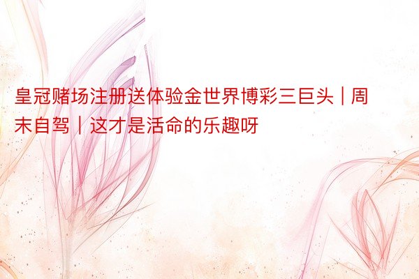 皇冠赌场注册送体验金世界博彩三巨头 | 周末自驾｜这才是活命的乐趣呀