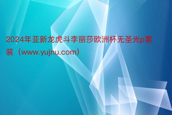 2024年亚新龙虎斗李丽莎欧洲杯无圣光p套装（www.yujnu.com）