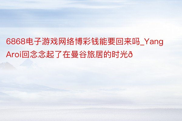 6868电子游戏网络博彩钱能要回来吗_Yang Aroi回念念起了在曼谷旅居的时光🏖