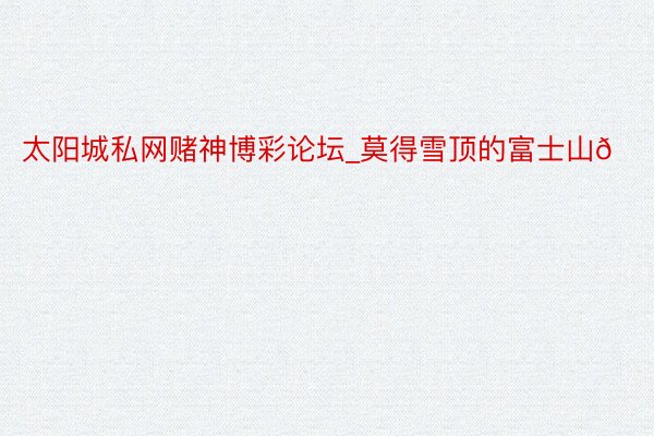 太阳城私网赌神博彩论坛_莫得雪顶的富士山🗻