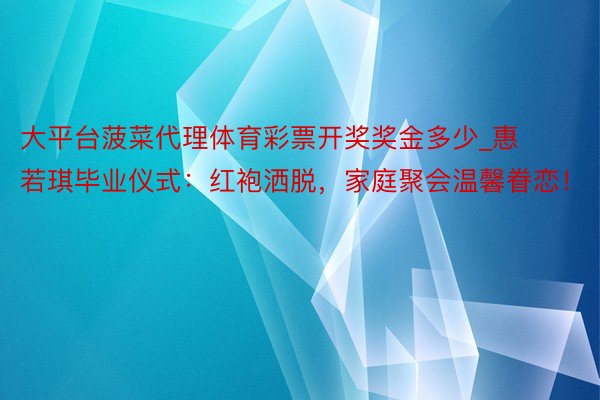 大平台菠菜代理体育彩票开奖奖金多少_惠若琪毕业仪式：红袍洒脱，家庭聚会温馨眷恋！