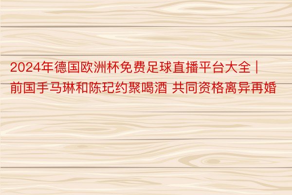 2024年德国欧洲杯免费足球直播平台大全 | 前国手马琳和陈玘约聚喝酒 共同资格离异再婚