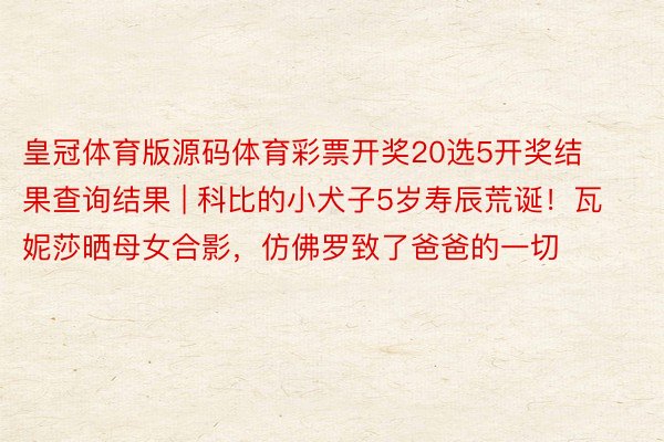 皇冠体育版源码体育彩票开奖20选5开奖结果查询结果 | 科比的小犬子5岁寿辰荒诞！瓦妮莎晒母女合影，仿佛罗致了爸爸的一切