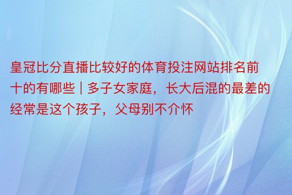 皇冠比分直播比较好的体育投注网站排名前十的有哪些 | 多子女家庭，长大后混的最差的经常是这个孩子，父母别不介怀