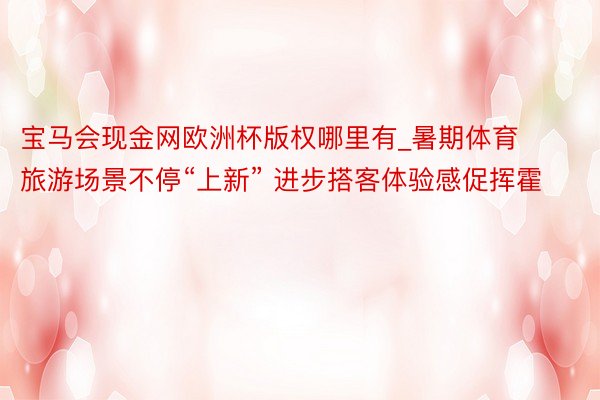 宝马会现金网欧洲杯版权哪里有_暑期体育旅游场景不停“上新” 进步搭客体验感促挥霍