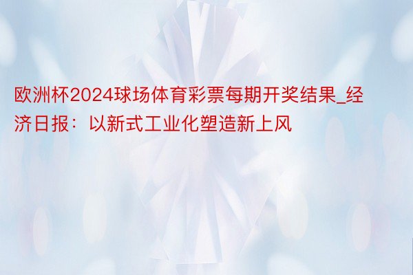 欧洲杯2024球场体育彩票每期开奖结果_经济日报：以新式工业化塑造新上风