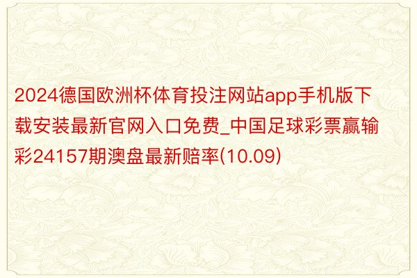 2024德国欧洲杯体育投注网站app手机版下载安装最新官网入口免费_中国足球彩票赢输彩24157期澳盘最新赔率(10.09)