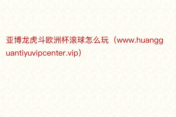 亚博龙虎斗欧洲杯滚球怎么玩（www.huangguantiyuvipcenter.vip）