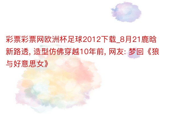 彩票彩票网欧洲杯足球2012下载_8月21鹿晗新路透, 造型仿佛穿越10年前, 网友: 梦回《狼与好意思女》