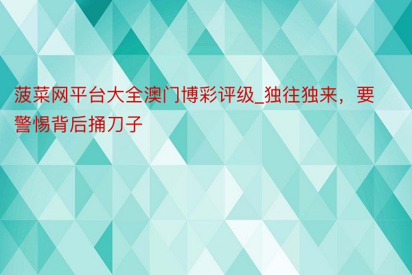菠菜网平台大全澳门博彩评级_独往独来,要警惕背后捅刀子