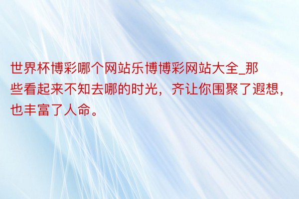 世界杯博彩哪个网站乐博博彩网站大全_那些看起来不知去哪的时光，齐让你围聚了遐想，也丰富了人命。