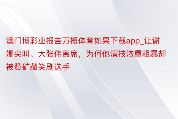澳门博彩业报告万搏体育如果下载app_让谢娜尖叫、大张伟离席，为何他演技浓重粗暴却被赞矿藏笑剧选手