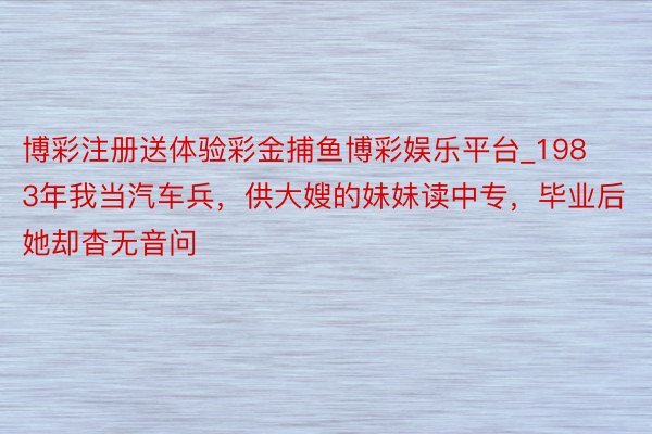 博彩注册送体验彩金捕鱼博彩娱乐平台_1983年我当汽车兵，供大嫂的妹妹读中专，毕业后她却杳无音问