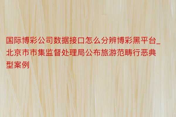 国际博彩公司数据接口怎么分辨博彩黑平台_北京市市集监督处理局公布旅游范畴行恶典型案例