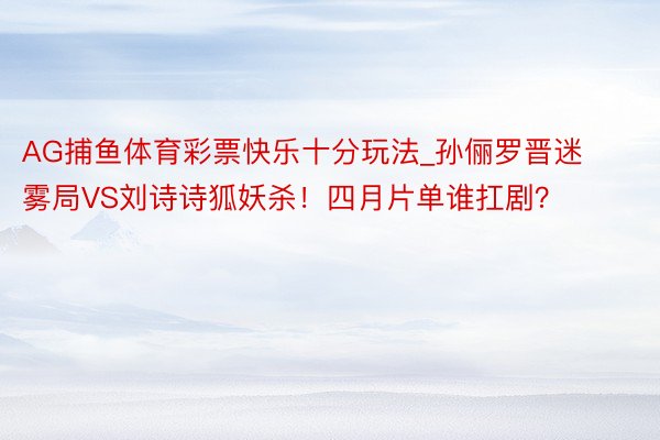 AG捕鱼体育彩票快乐十分玩法_孙俪罗晋迷雾局VS刘诗诗狐妖杀！四月片单谁扛剧？